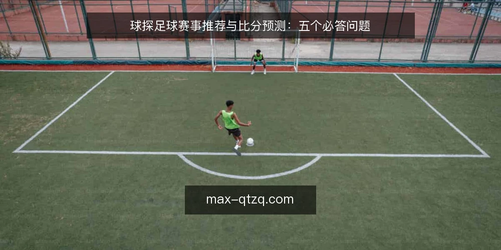 球探足球赛事推荐与比分预测:五个必答问题 — 球探足球赛事推荐的核心价值是什么? 配图
